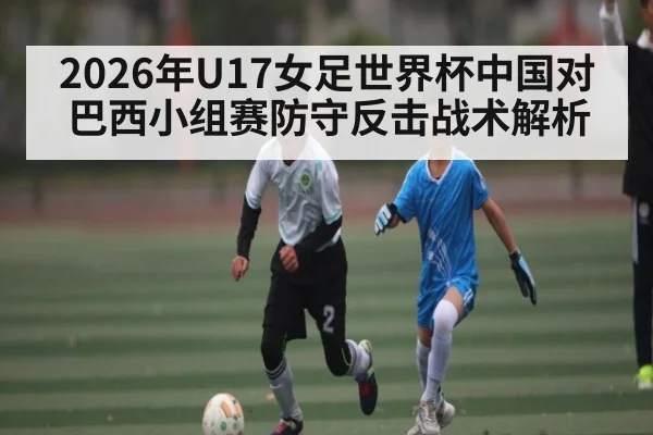 2026年U17女足世界杯中国对巴西小组赛防守反击战术解析 - kaiyun