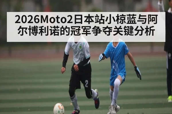 2026Moto2日本站小椋蓝与阿尔博利诺的冠军争夺关键分析（kaiyun）